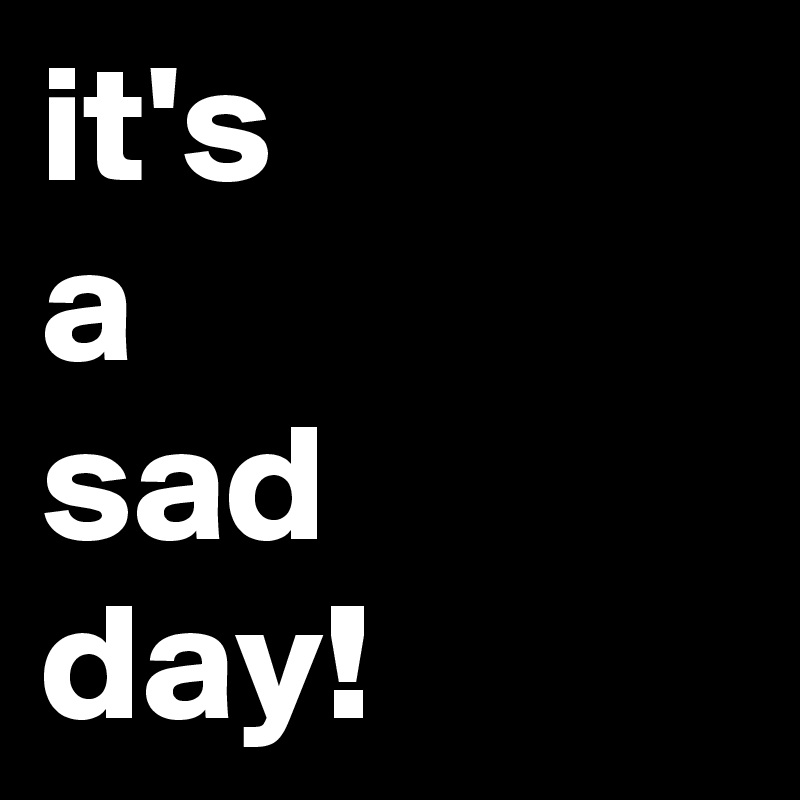 it's 
a
sad
day!