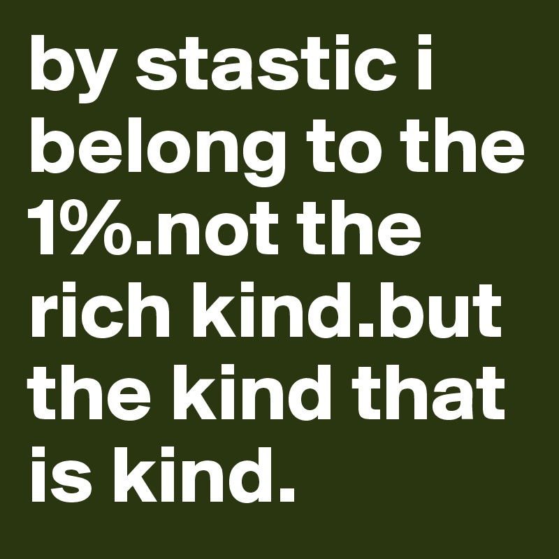 by stastic i belong to the 1%.not the rich kind.but the kind that is kind. 