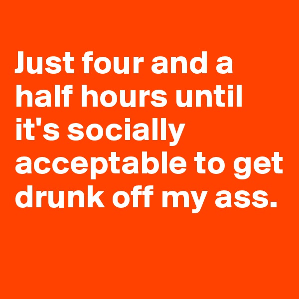 
Just four and a half hours until it's socially acceptable to get drunk off my ass.
