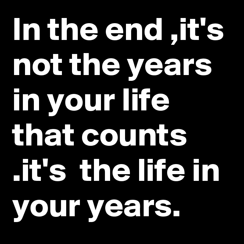 In the end ,it's not the years in your life that counts .it's  the life in your years.