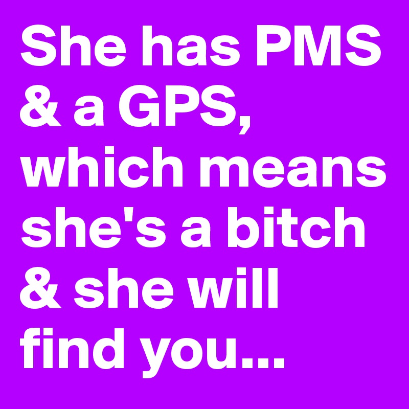 She has PMS & a GPS, which means she's a bitch & she will find you...