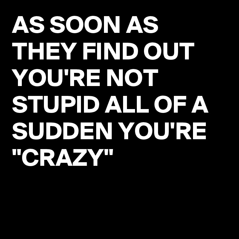 AS SOON AS THEY FIND OUT YOU'RE NOT STUPID ALL OF A SUDDEN YOU'RE "CRAZY"

