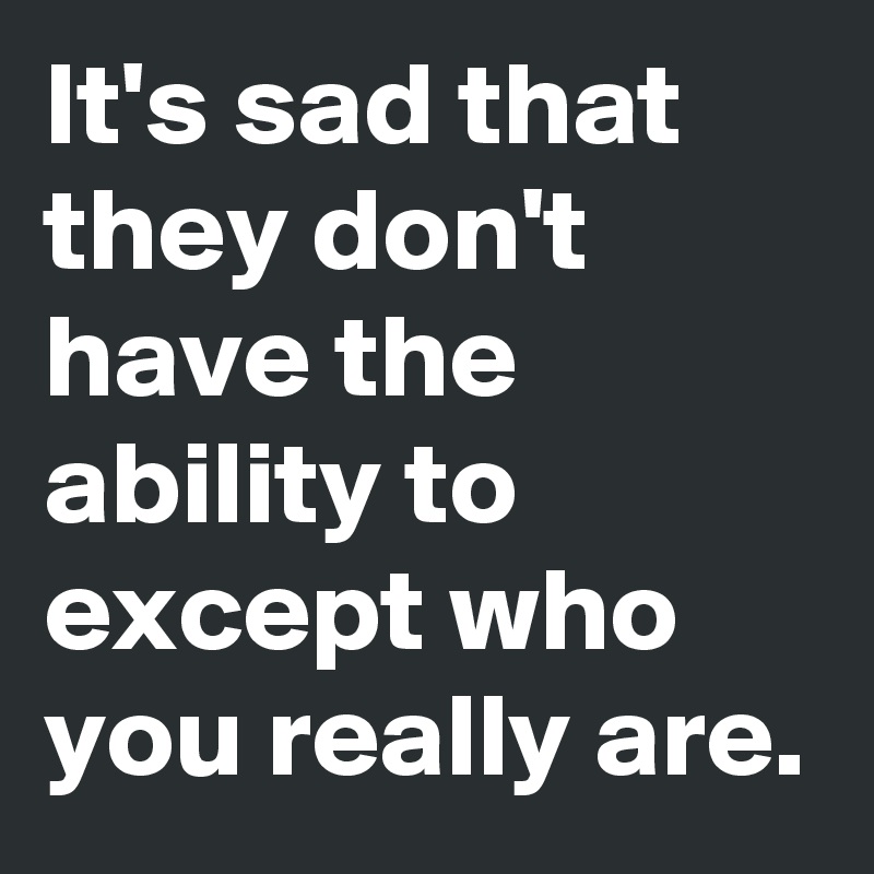 It's sad that they don't have the ability to except who you really are.