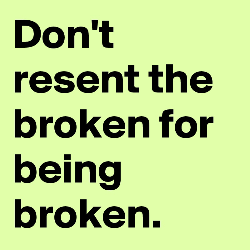 Don't resent the broken for being broken. 