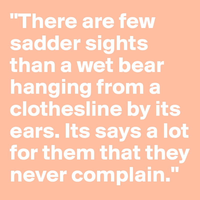 "There are few sadder sights than a wet bear hanging from a clothesline by its ears. Its says a lot for them that they never complain." 