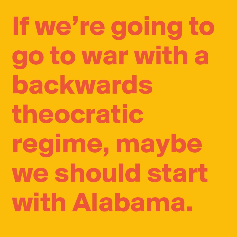 If we’re going to go to war with a backwards theocratic regime, maybe we should start with Alabama.