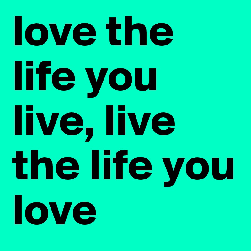 love the life you live, live the life you love