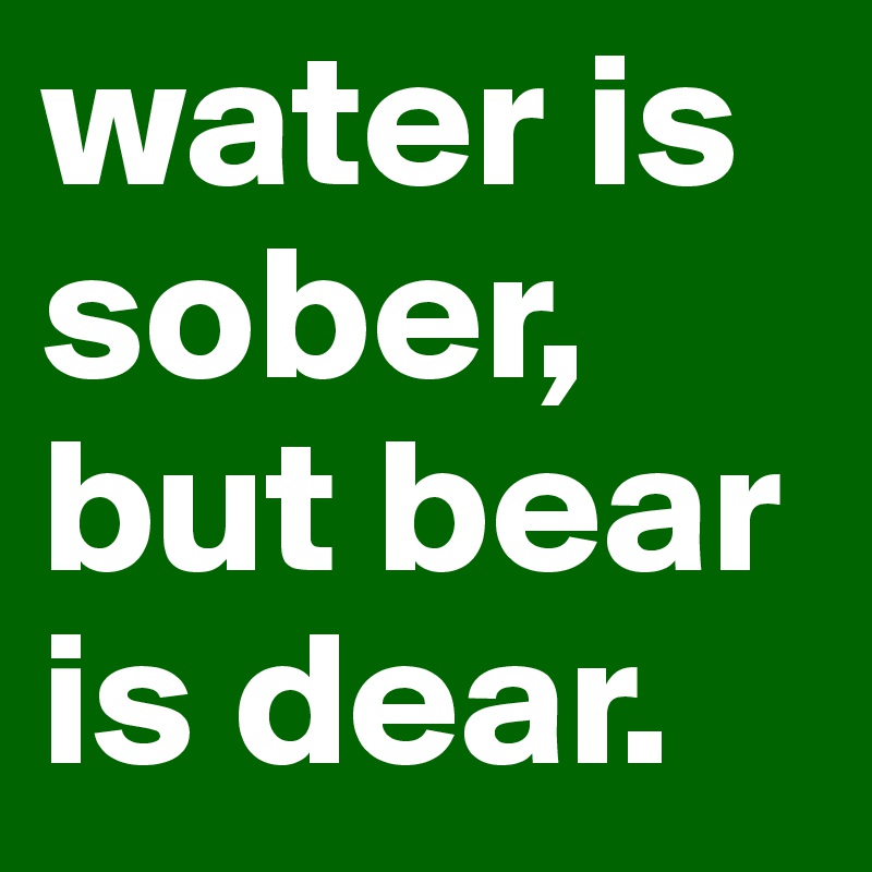 water is sober, but bear is dear.