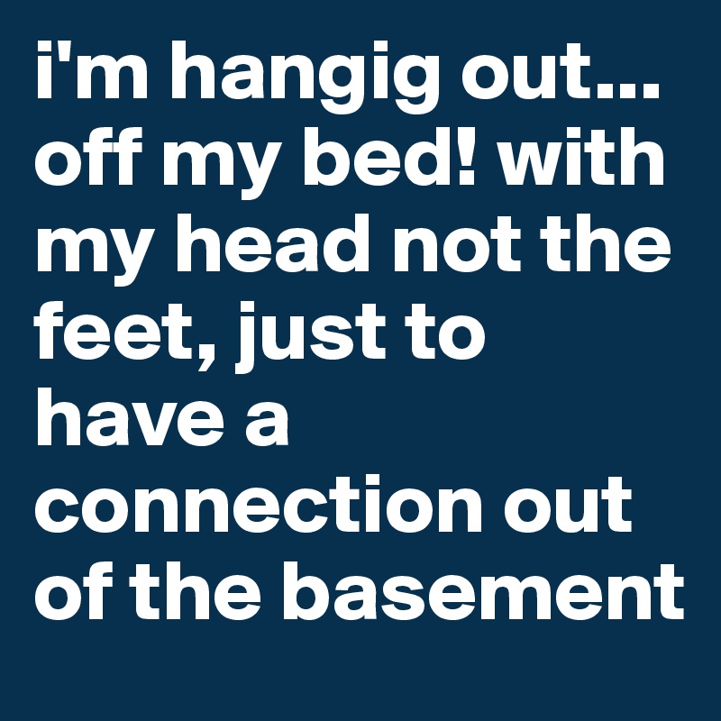 i'm hangig out...
off my bed! with my head not the feet, just to have a connection out of the basement