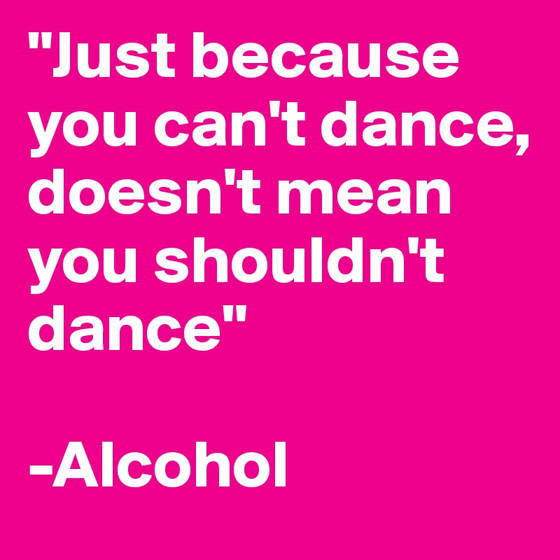 "Just because you can't dance, doesn't mean you shouldn't dance"

-Alcohol
