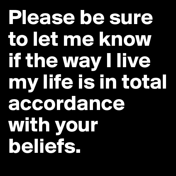 Please be sure to let me know if the way I live my life is in total accordance with your beliefs.