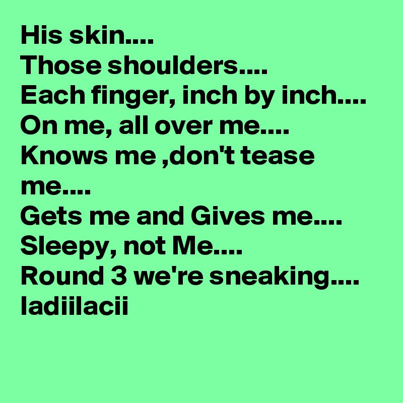 His skin....
Those shoulders....
Each finger, inch by inch....
On me, all over me....
Knows me ,don't tease me....
Gets me and Gives me....
Sleepy, not Me....
Round 3 we're sneaking....
ladiilacii