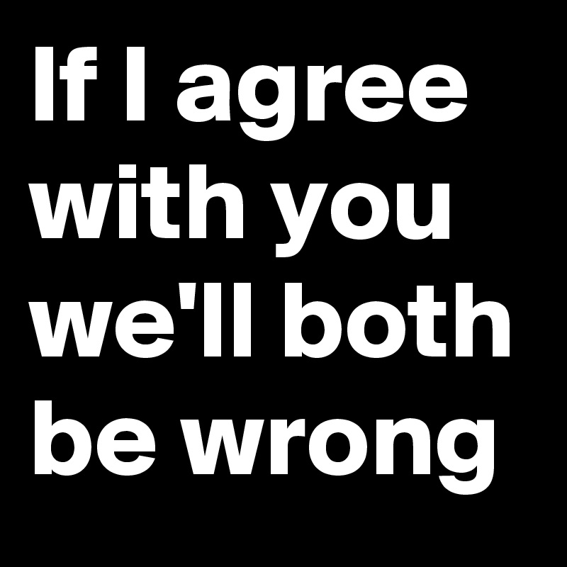 If I agree with you we'll both be wrong