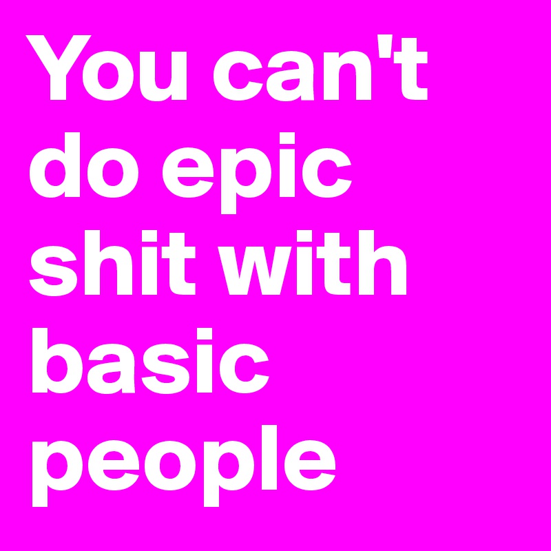 You can't do epic shit with basic people