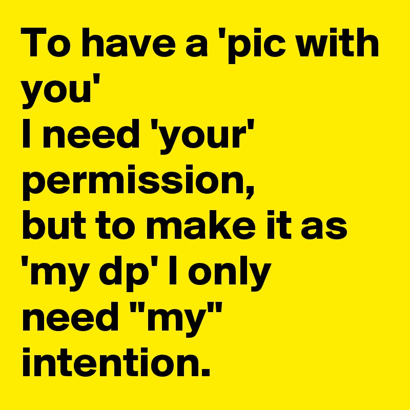 To have a 'pic with you'
I need 'your' permission,
but to make it as
'my dp' I only need "my" intention.