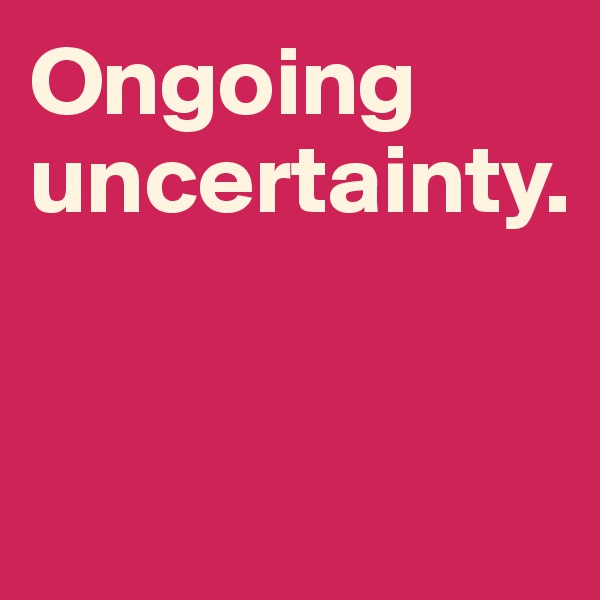 Ongoing uncertainty. 


