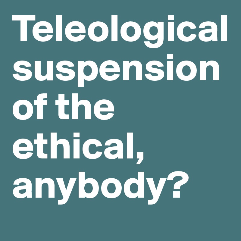 Teleological suspension of the ethical, anybody?