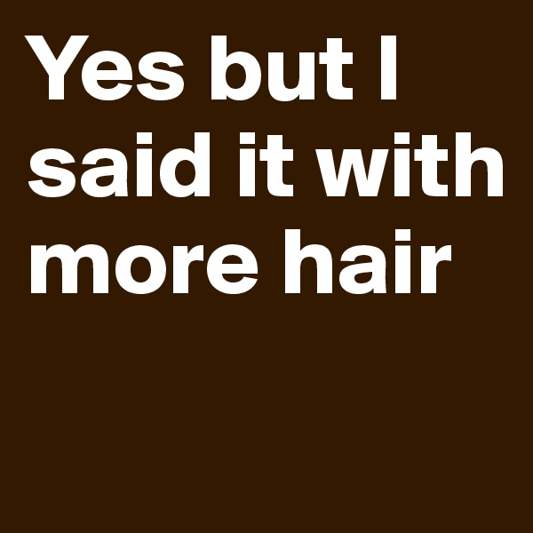 Yes but I said it with more hair
