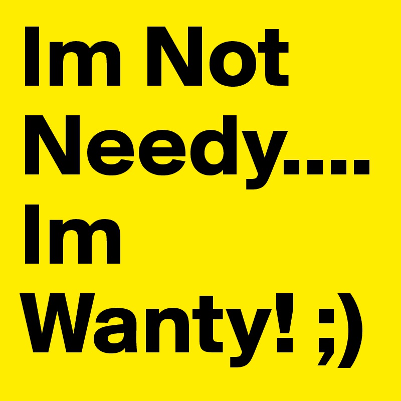 Im Not Needy.... Im Wanty! ;)