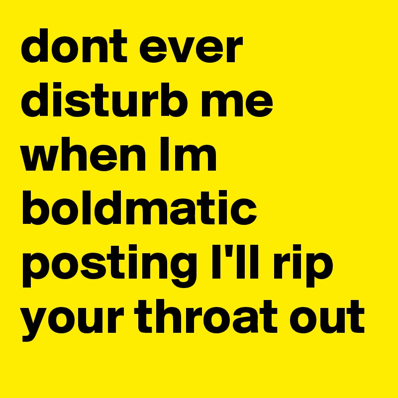 dont ever disturb me when Im boldmatic posting I'll rip your throat out
