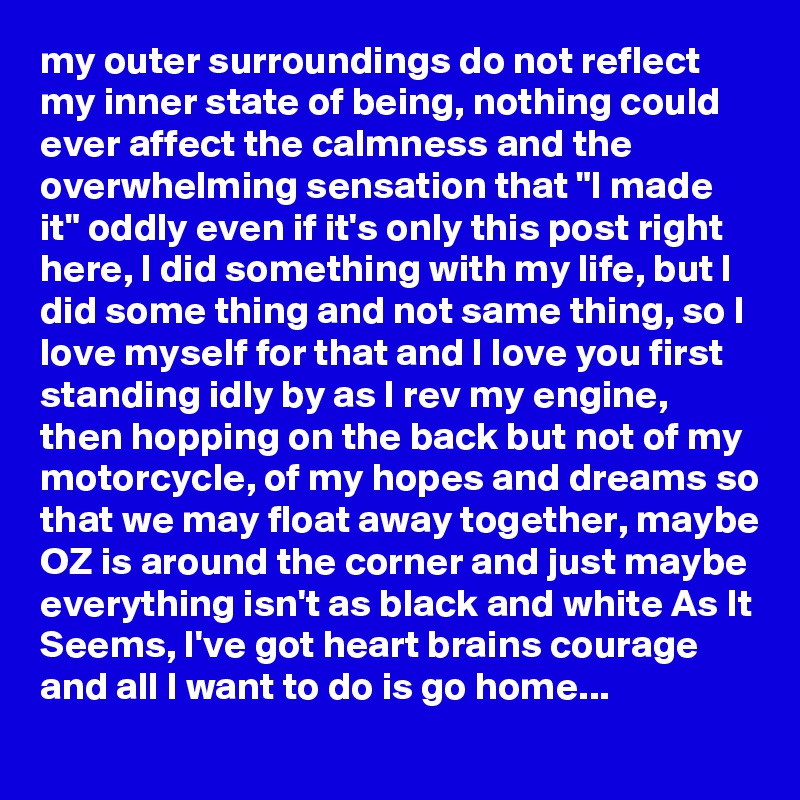 my outer surroundings do not reflect my inner state of being, nothing could ever affect the calmness and the overwhelming sensation that "I made it" oddly even if it's only this post right here, I did something with my life, but I did some thing and not same thing, so I love myself for that and I love you first standing idly by as I rev my engine,  then hopping on the back but not of my motorcycle, of my hopes and dreams so that we may float away together, maybe OZ is around the corner and just maybe everything isn't as black and white As It Seems, I've got heart brains courage  and all I want to do is go home...
