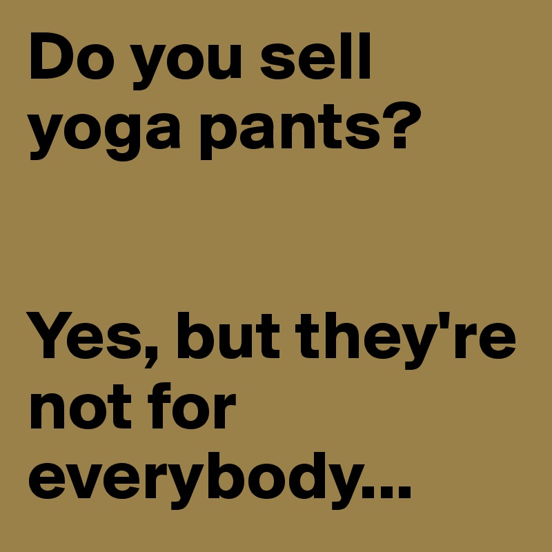 Do you sell yoga pants? 


Yes, but they're not for everybody...