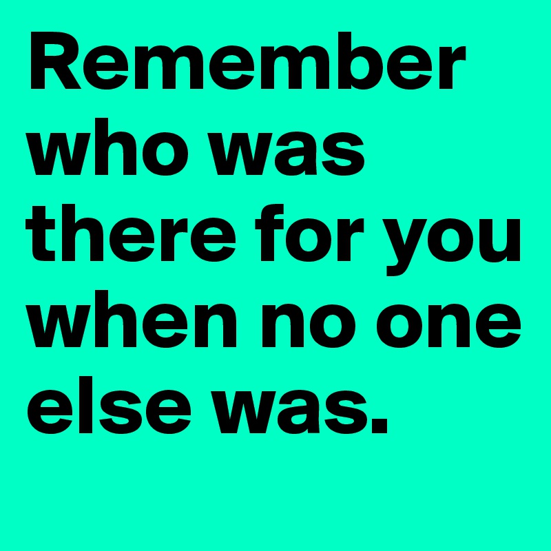 Remember who was there for you when no one else was.