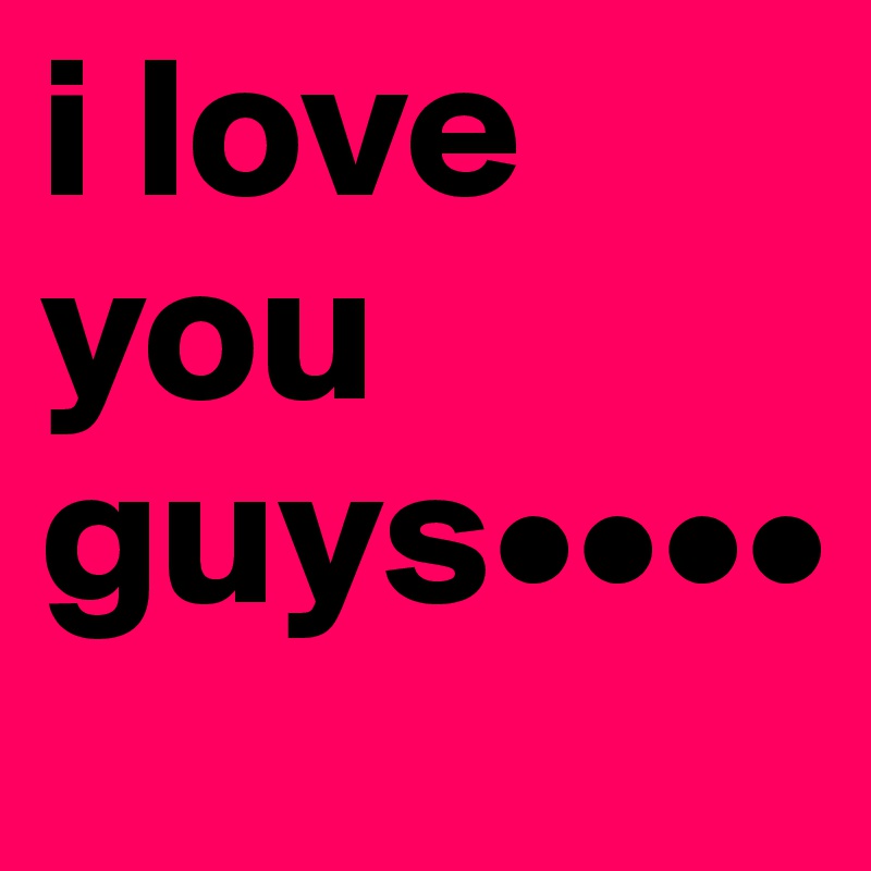 i love you guys••••
