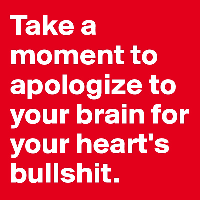 Take a moment to apologize to your brain for your heart's bullshit.