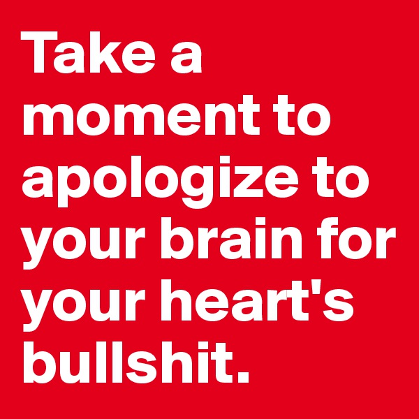 Take a moment to apologize to your brain for your heart's bullshit.