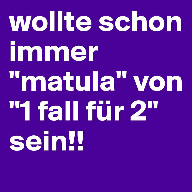 wollte schon immer "matula" von "1 fall für 2" sein!!