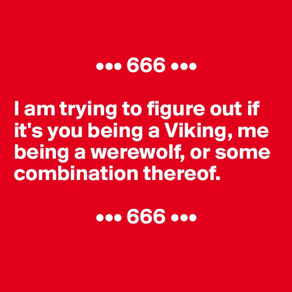 

                   ••• 666 •••

I am trying to figure out if it's you being a Viking, me being a werewolf, or some combination thereof.

                   ••• 666 •••

