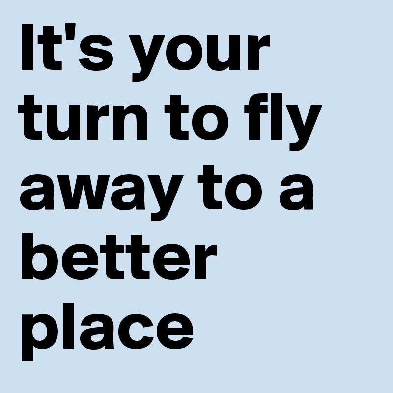 It's your turn to fly 
away to a better place