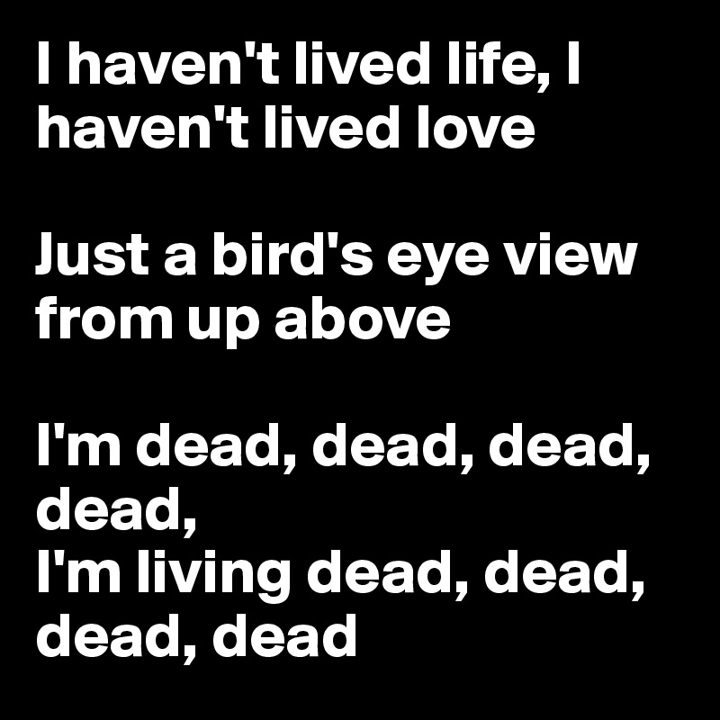 I haven't lived life, I haven't lived love

Just a bird's eye view from up above

I'm dead, dead, dead, dead, 
I'm living dead, dead, dead, dead