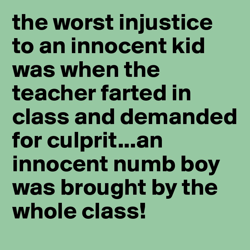 the worst injustice to an innocent kid was when the teacher farted in class and demanded for culprit...an innocent numb boy was brought by the whole class!