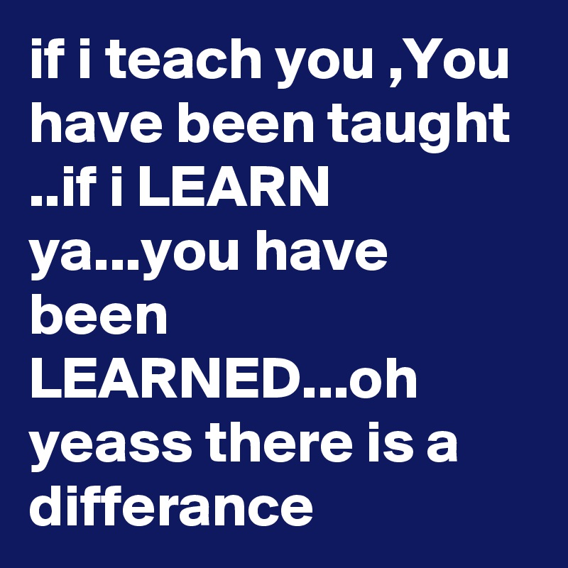 if i teach you ,You have been taught ..if i LEARN ya...you have been LEARNED...oh yeass there is a differance