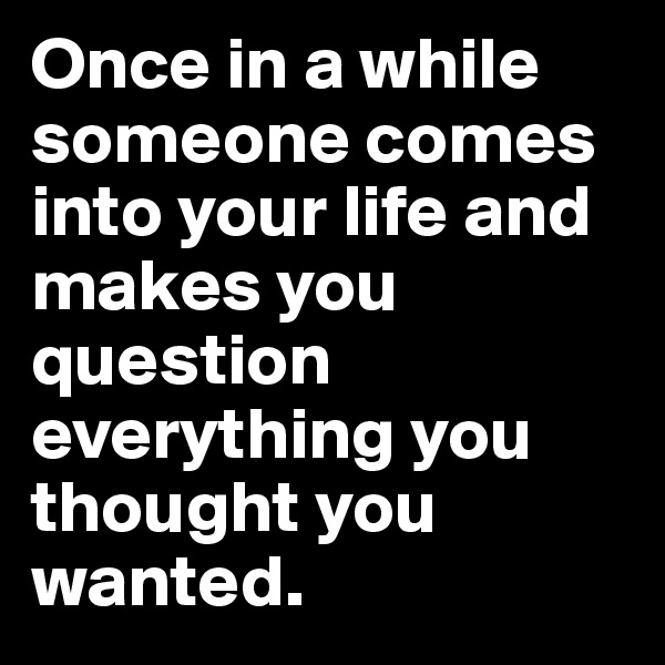 Once in a while someone comes into your life and makes you question everything you thought you wanted. 
