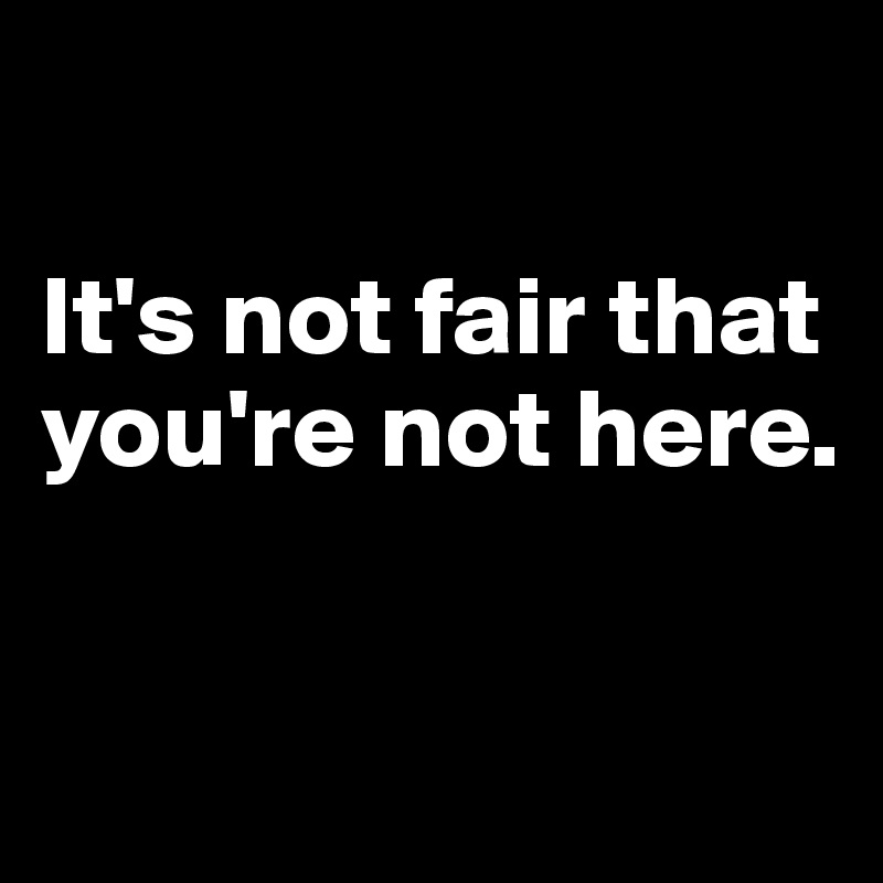 

It's not fair that you're not here.

