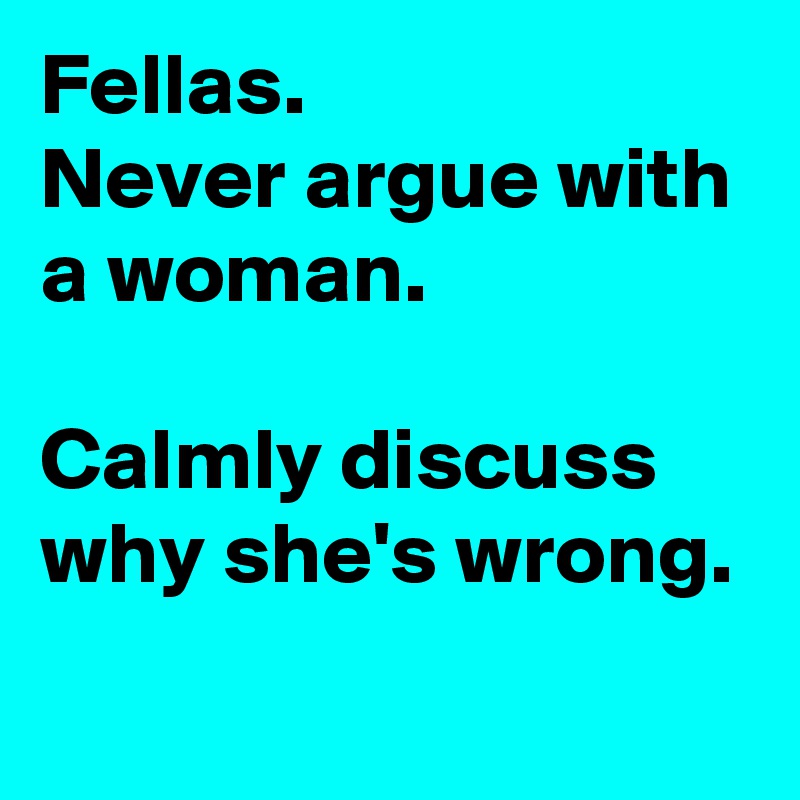Fellas.
Never argue with a woman.

Calmly discuss why she's wrong.

