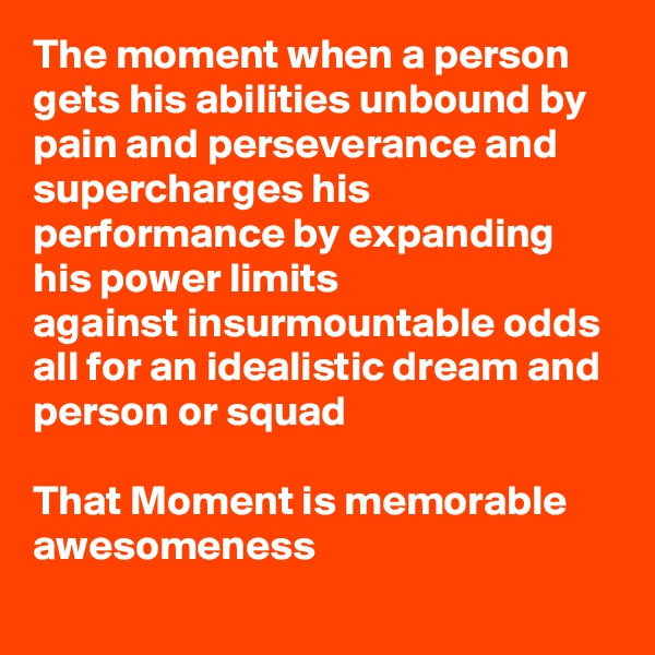 The moment when a person gets his abilities unbound by pain and perseverance and supercharges his performance by expanding his power limits
against insurmountable odds
all for an idealistic dream and person or squad

That Moment is memorable awesomeness