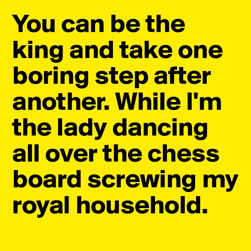 You can be the king and take one boring step after another. While I'm the lady dancing all over the chess board screwing my royal household.