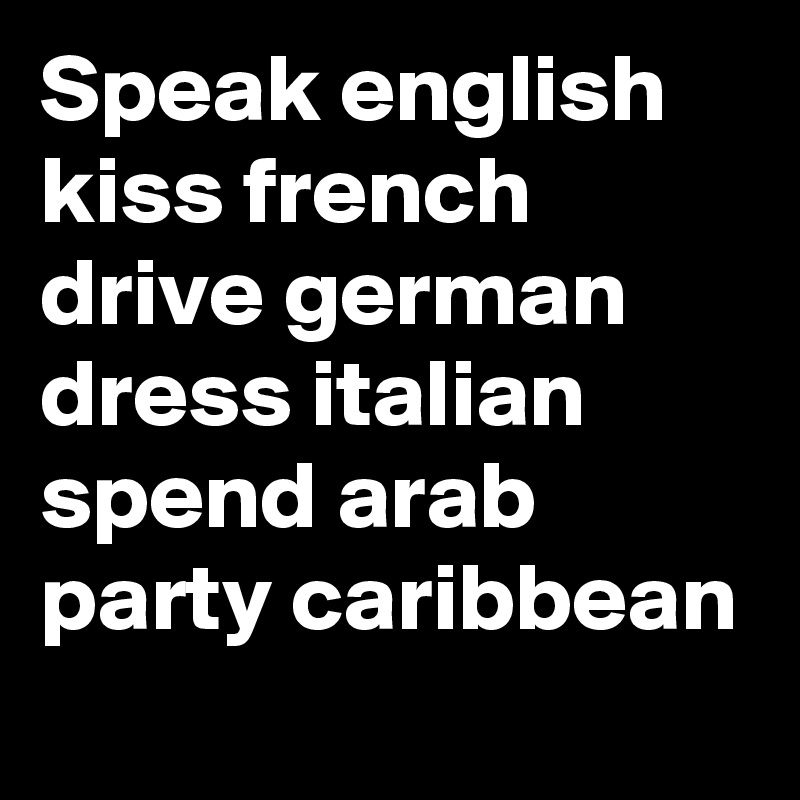 Speak english
kiss french
drive german
dress italian
spend arab
party caribbean

