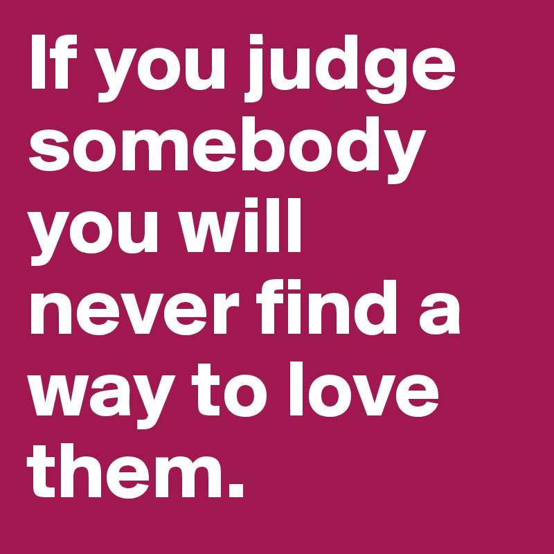 If you judge somebody you will never find a way to love them.	