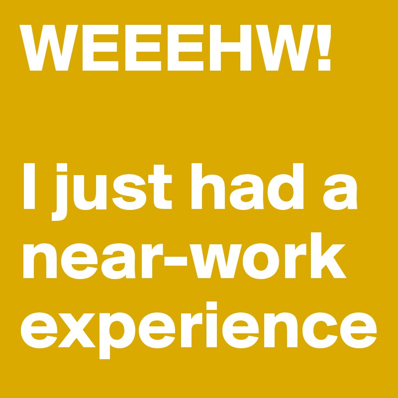WEEEHW!

I just had a near-work experience