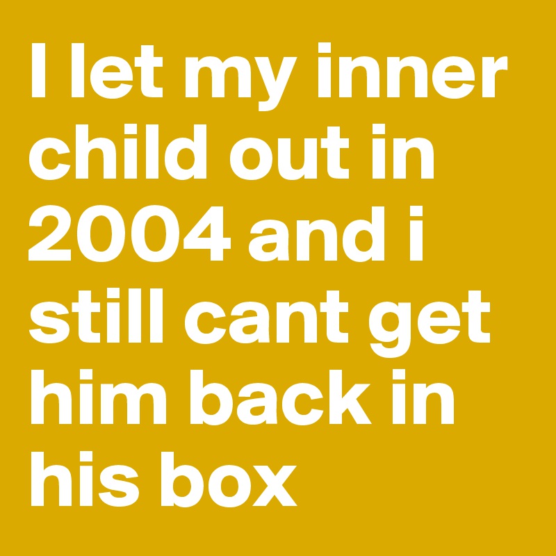 I let my inner child out in 2004 and i still cant get him back in his box 