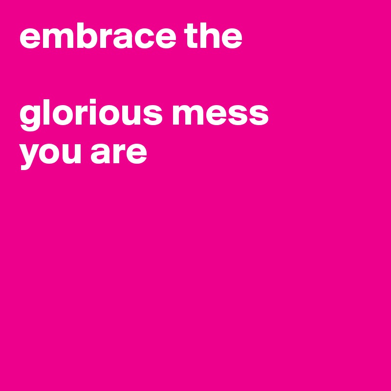 embrace the 

glorious mess 
you are




