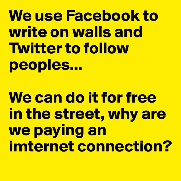 We use Facebook to write on walls and Twitter to follow peoples...

We can do it for free in the street, why are we paying an imternet connection?