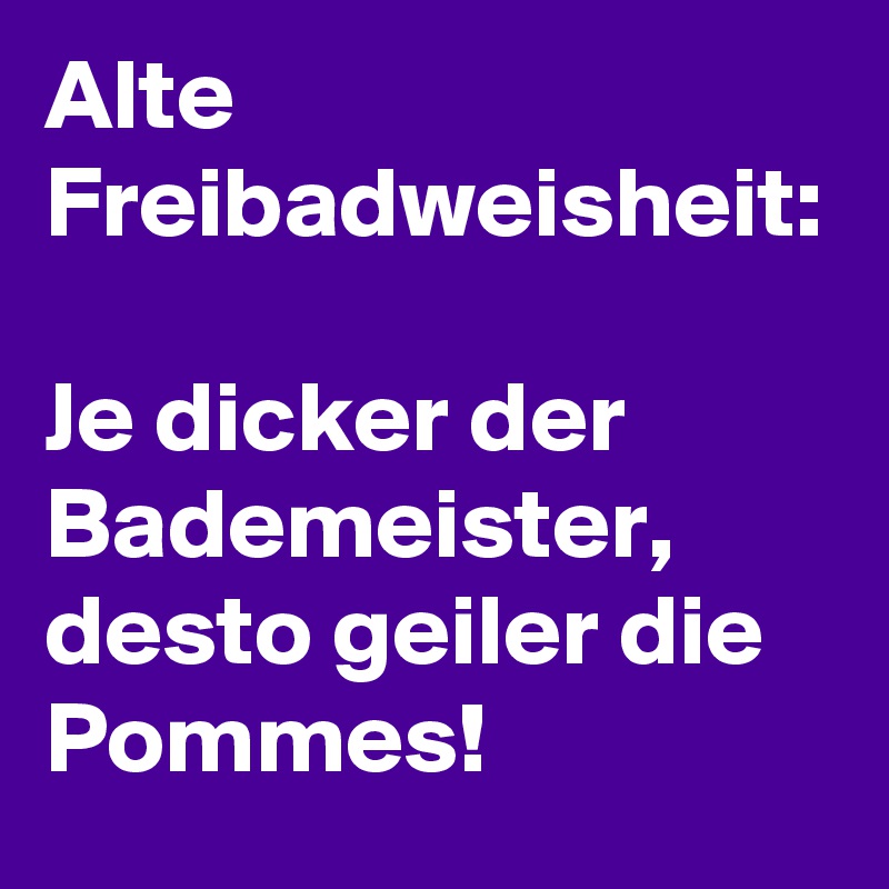 Alte Freibadweisheit:

Je dicker der Bademeister, desto geiler die Pommes!