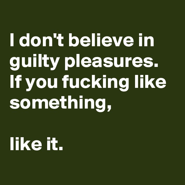 
I don't believe in guilty pleasures. If you fucking like something, 

like it.
