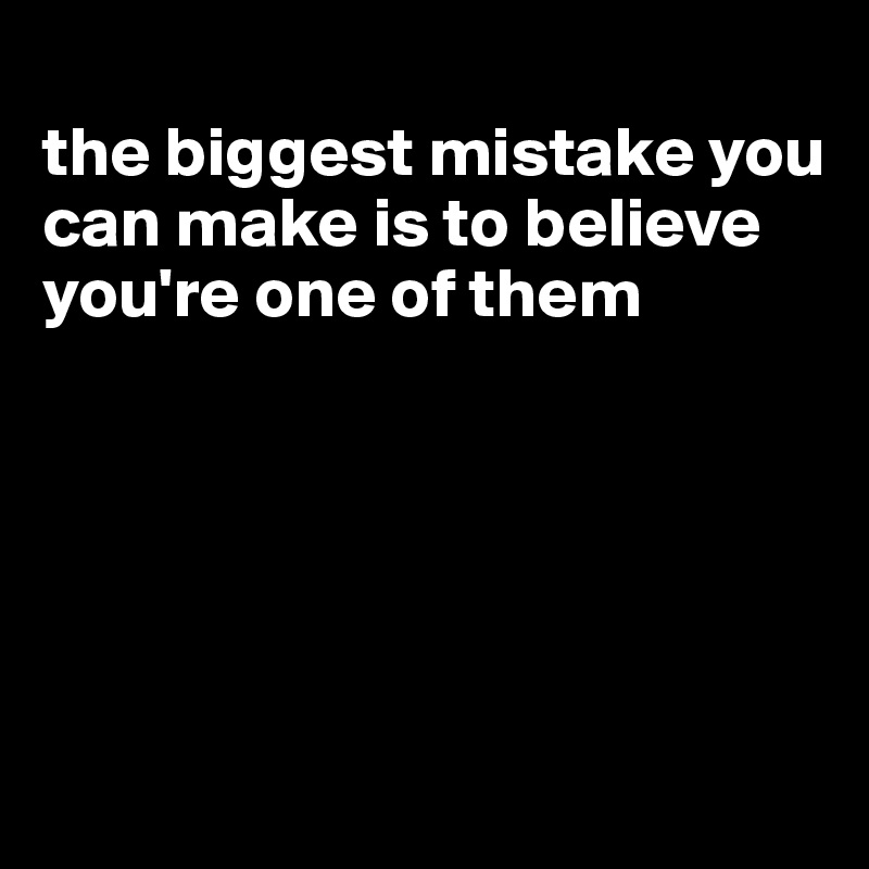 
the biggest mistake you can make is to believe you're one of them





